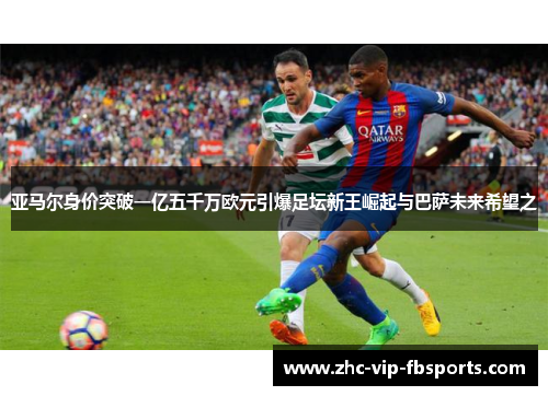 亚马尔身价突破一亿五千万欧元引爆足坛新王崛起与巴萨未来希望之 亚马尔身价突破一亿五千万欧元引爆足坛新王崛起与巴萨未来希望之