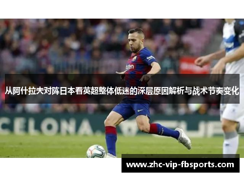 从阿什拉夫对阵日本看英超整体低迷的深层原因解析与战术节奏变化