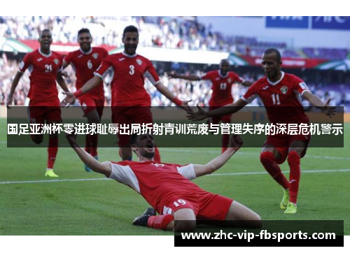 国足亚洲杯零进球耻辱出局折射青训荒废与管理失序的深层危机警示 国足亚洲杯零进球耻辱出局折射青训荒废与管理失序的深层危机警示