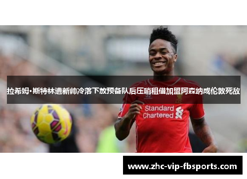 拉希姆·斯特林遭新帅冷落下放预备队后压哨租借加盟阿森纳成伦敦死敌 拉希姆·斯特林遭新帅冷落下放预备队后压哨租借加盟阿森纳成伦敦死敌