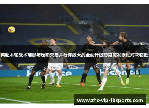 英超本轮战术前瞻与压哨交易并行保级大战全面升级态势愈发紧张对决临近
