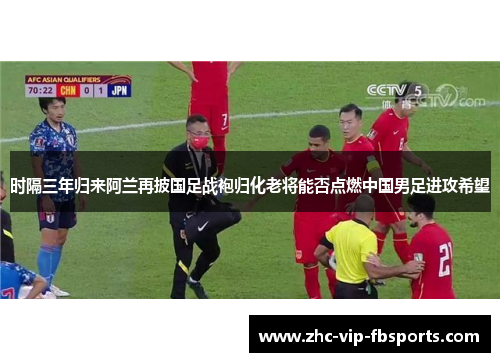 时隔三年归来阿兰再披国足战袍归化老将能否点燃中国男足进攻希望