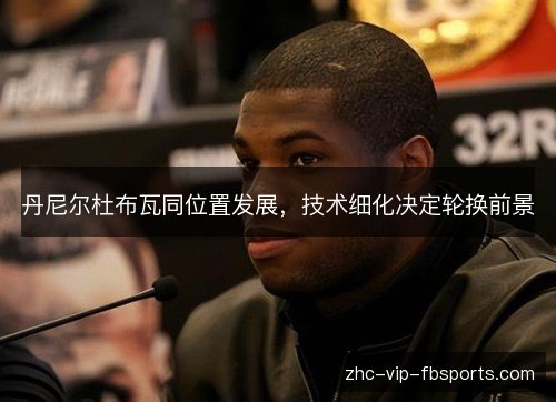 丹尼尔杜布瓦同位置发展，技术细化决定轮换前景